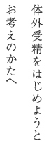 体外受精をはじめようとお考えのかたへ